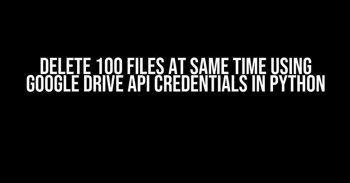 Delete 100 Files at Same Time Using Google Drive API Credentials in Python