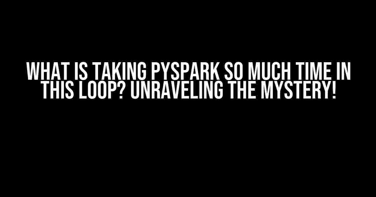 What is taking PySpark so much time in this loop? Unraveling the Mystery!